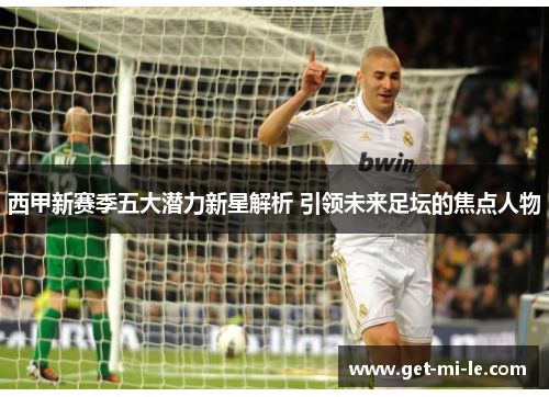 西甲新赛季五大潜力新星解析 引领未来足坛的焦点人物