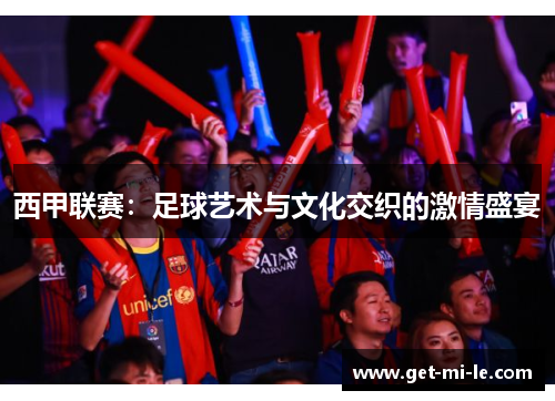 西甲联赛：足球艺术与文化交织的激情盛宴