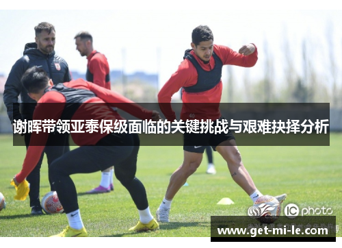 谢晖带领亚泰保级面临的关键挑战与艰难抉择分析