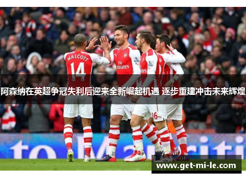 阿森纳在英超争冠失利后迎来全新崛起机遇 逐步重建冲击未来辉煌