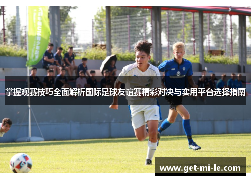 掌握观赛技巧全面解析国际足球友谊赛精彩对决与实用平台选择指南