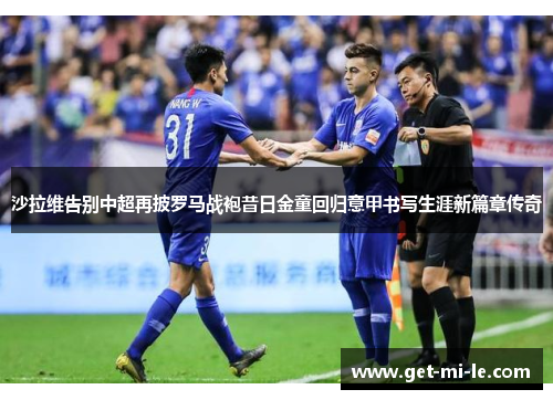 沙拉维告别中超再披罗马战袍昔日金童回归意甲书写生涯新篇章传奇