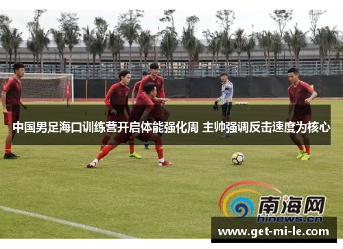 中国男足海口训练营开启体能强化周 主帅强调反击速度为核心 中国男足海口训练营开启体能强化周 主帅强调反击速度为核心