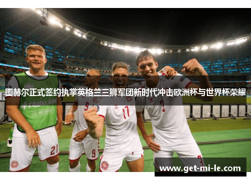 图赫尔正式签约执掌英格兰三狮军团新时代冲击欧洲杯与世界杯荣耀 图赫尔正式签约执掌英格兰三狮军团新时代冲击欧洲杯与世界杯荣耀