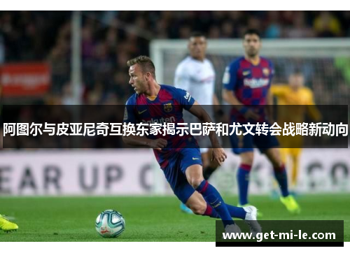 阿图尔与皮亚尼奇互换东家揭示巴萨和尤文转会战略新动向 阿图尔与皮亚尼奇互换东家揭示巴萨和尤文转会战略新动向